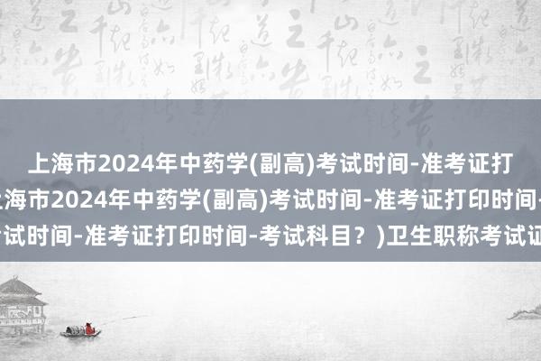 上海市2024年中药学(副高)考试时间-准考证打印时间-考试科目？(上海市2024年中药学(副高)考试时间-准考证打印时间-考试科目？)卫生职称考试证件