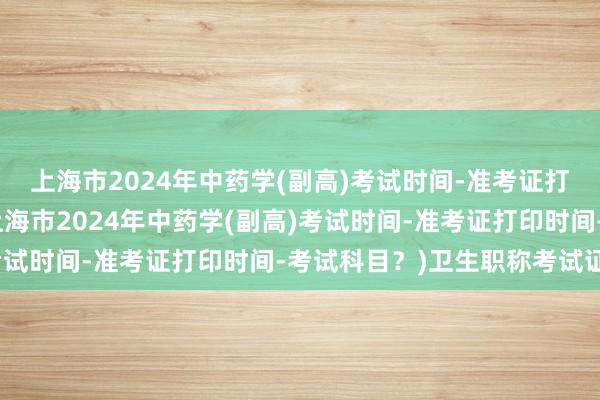 上海市2024年中药学(副高)考试时间-准考证打印时间-考试科目？(上海市2024年中药学(副高)考试时间-准考证打印时间-考试科目？)卫生职称考试证明