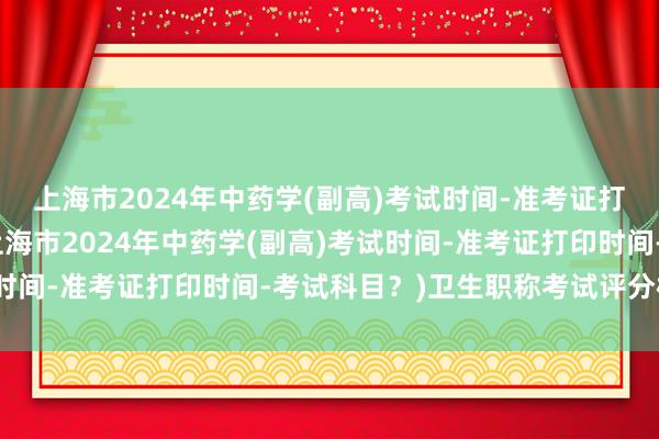 上海市2024年中药学(副高)考试时间-准考证打印时间-考试科目？(上海市2024年中药学(副高)考试时间-准考证打印时间-考试科目？)卫生职称考试评分标准表
