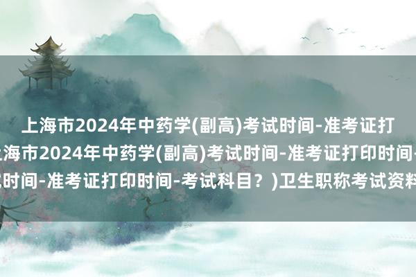 上海市2024年中药学(副高)考试时间-准考证打印时间-考试科目？(上海市2024年中药学(副高)考试时间-准考证打印时间-考试科目？)卫生职称考试资料咨询