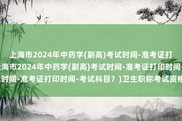 上海市2024年中药学(副高)考试时间-准考证打印时间-考试科目？(上海市2024年中药学(副高)考试时间-准考证打印时间-考试科目？)卫生职称考试资格审核