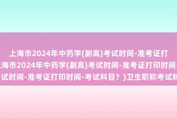 上海市2024年中药学(副高)考试时间-准考证打印时间-考试科目？(上海市2024年中药学(副高)考试时间-准考证打印时间-考试科目？)卫生职称考试转岗