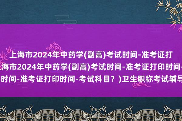 上海市2024年中药学(副高)考试时间-准考证打印时间-考试科目？(上海市2024年中药学(副高)考试时间-准考证打印时间-考试科目？)卫生职称考试辅导中心