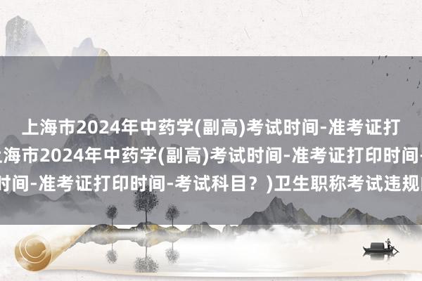 上海市2024年中药学(副高)考试时间-准考证打印时间-考试科目？(上海市2024年中药学(副高)考试时间-准考证打印时间-考试科目？)卫生职称考试违规的处理