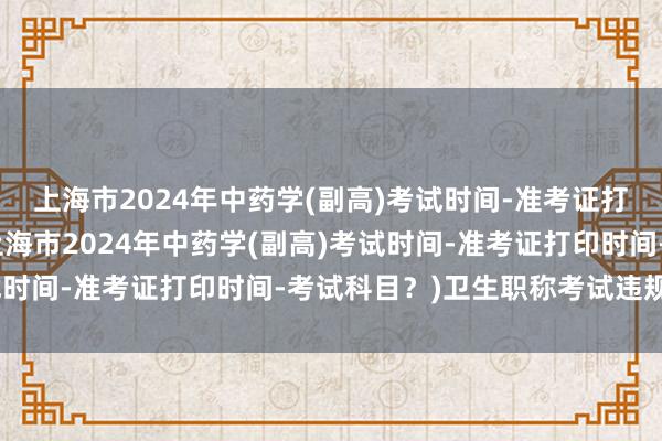 上海市2024年中药学(副高)考试时间-准考证打印时间-考试科目？(上海市2024年中药学(副高)考试时间-准考证打印时间-考试科目？)卫生职称考试违规通报
