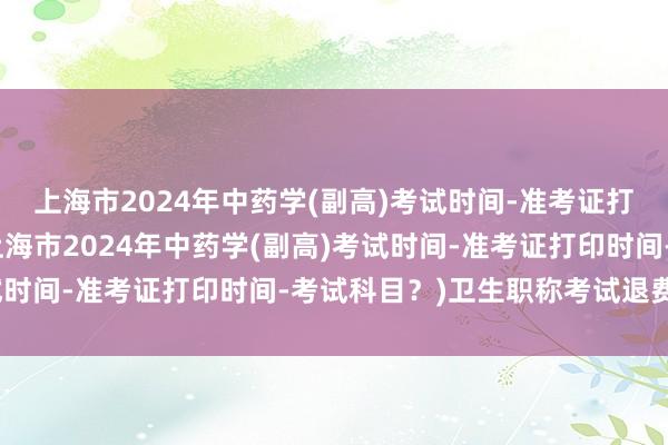 上海市2024年中药学(副高)考试时间-准考证打印时间-考试科目？(上海市2024年中药学(副高)考试时间-准考证打印时间-考试科目？)卫生职称考试退费流程