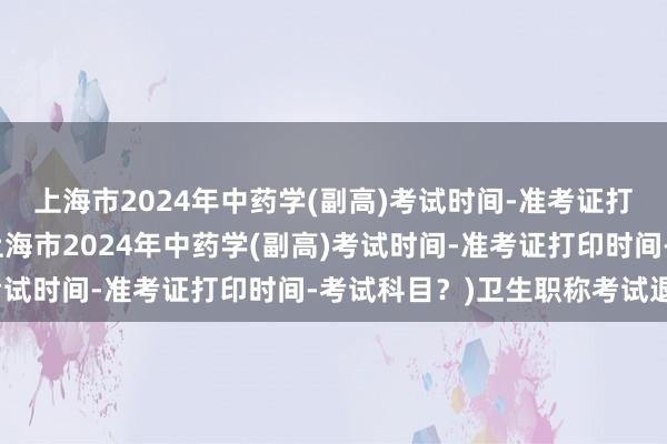 上海市2024年中药学(副高)考试时间-准考证打印时间-考试科目？(上海市2024年中药学(副高)考试时间-准考证打印时间-考试科目？)卫生职称考试退钱