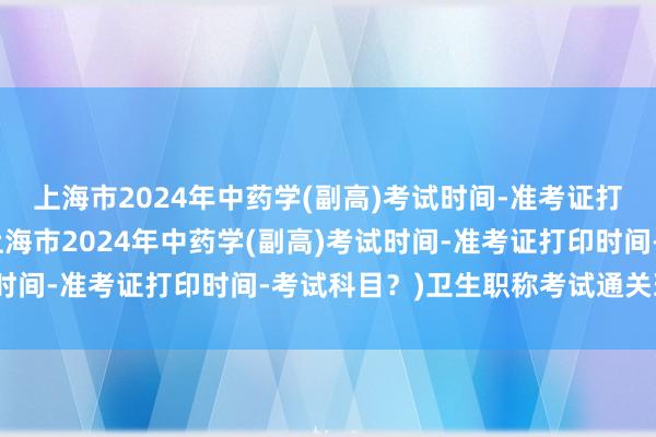上海市2024年中药学(副高)考试时间-准考证打印时间-考试科目？(上海市2024年中药学(副高)考试时间-准考证打印时间-考试科目？)卫生职称考试通关班最好