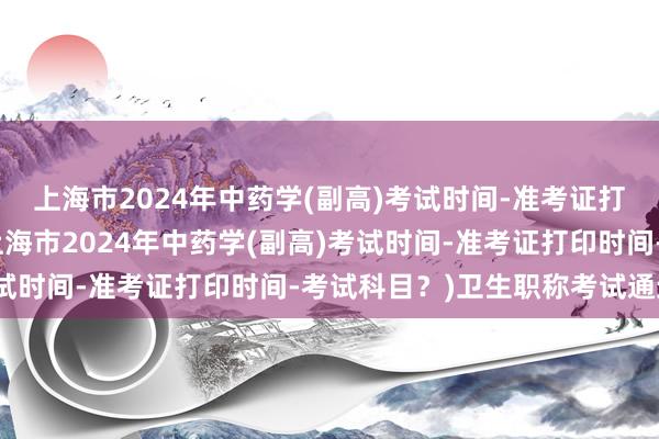 上海市2024年中药学(副高)考试时间-准考证打印时间-考试科目？(上海市2024年中药学(副高)考试时间-准考证打印时间-考试科目？)卫生职称考试通过后