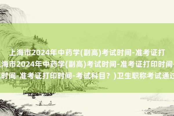 上海市2024年中药学(副高)考试时间-准考证打印时间-考试科目？(上海市2024年中药学(副高)考试时间-准考证打印时间-考试科目？)卫生职称考试通过时间