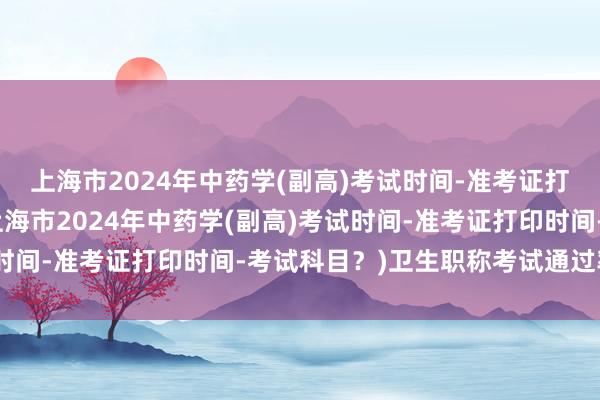 上海市2024年中药学(副高)考试时间-准考证打印时间-考试科目？(上海市2024年中药学(副高)考试时间-准考证打印时间-考试科目？)卫生职称考试通过率加分