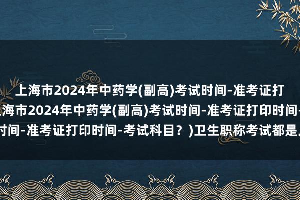上海市2024年中药学(副高)考试时间-准考证打印时间-考试科目？(上海市2024年中药学(副高)考试时间-准考证打印时间-考试科目？)卫生职称考试都是几月份