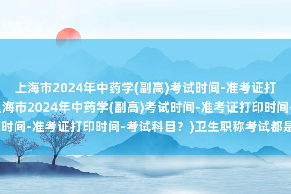 上海市2024年中药学(副高)考试时间-准考证打印时间-考试科目？(上海市2024年中药学(副高)考试时间-准考证打印时间-考试科目？)卫生职称考试都是周末