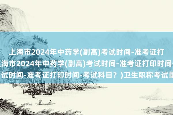 上海市2024年中药学(副高)考试时间-准考证打印时间-考试科目？(上海市2024年中药学(副高)考试时间-准考证打印时间-考试科目？)卫生职称考试重点