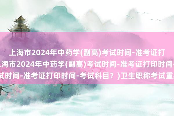 上海市2024年中药学(副高)考试时间-准考证打印时间-考试科目？(上海市2024年中药学(副高)考试时间-准考证打印时间-考试科目？)卫生职称考试重要吗