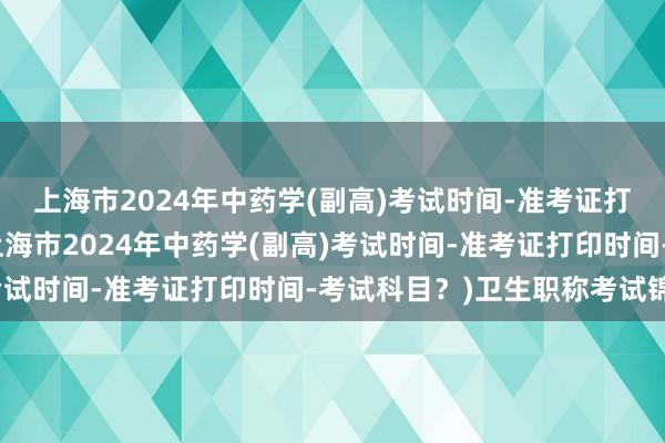 上海市2024年中药学(副高)考试时间-准考证打印时间-考试科目？(上海市2024年中药学(副高)考试时间-准考证打印时间-考试科目？)卫生职称考试锦鲤