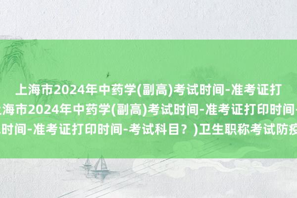 上海市2024年中药学(副高)考试时间-准考证打印时间-考试科目？(上海市2024年中药学(副高)考试时间-准考证打印时间-考试科目？)卫生职称考试防疫要求