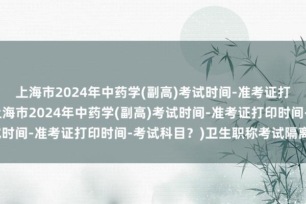 上海市2024年中药学(副高)考试时间-准考证打印时间-考试科目？(上海市2024年中药学(副高)考试时间-准考证打印时间-考试科目？)卫生职称考试隔离考场