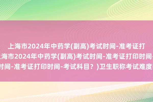 上海市2024年中药学(副高)考试时间-准考证打印时间-考试科目？(上海市2024年中药学(副高)考试时间-准考证打印时间-考试科目？)卫生职称考试难度排行榜