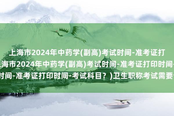 上海市2024年中药学(副高)考试时间-准考证打印时间-考试科目？(上海市2024年中药学(副高)考试时间-准考证打印时间-考试科目？)卫生职称考试需要论文吗
