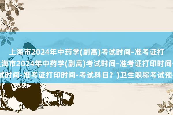 上海市2024年中药学(副高)考试时间-准考证打印时间-考试科目？(上海市2024年中药学(副高)考试时间-准考证打印时间-考试科目？)卫生职称考试预报名