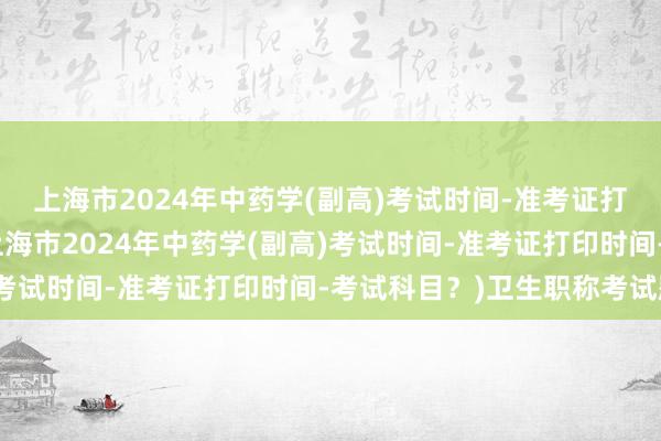 上海市2024年中药学(副高)考试时间-准考证打印时间-考试科目？(上海市2024年中药学(副高)考试时间-准考证打印时间-考试科目？)卫生职称考试题