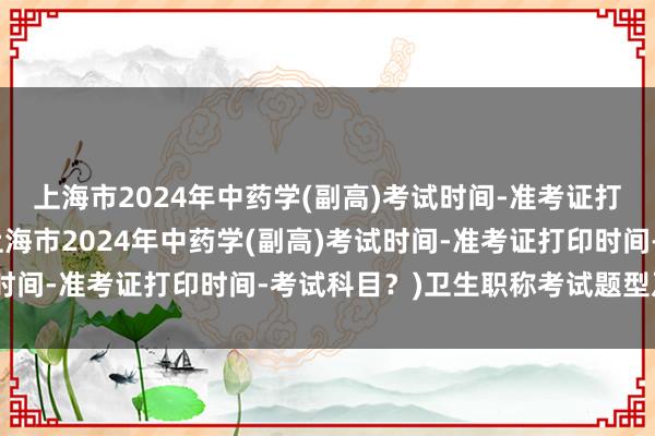 上海市2024年中药学(副高)考试时间-准考证打印时间-考试科目？(上海市2024年中药学(副高)考试时间-准考证打印时间-考试科目？)卫生职称考试题型及分数