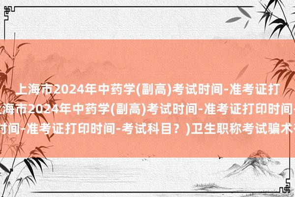 上海市2024年中药学(副高)考试时间-准考证打印时间-考试科目？(上海市2024年中药学(副高)考试时间-准考证打印时间-考试科目？)卫生职称考试骗术有哪些