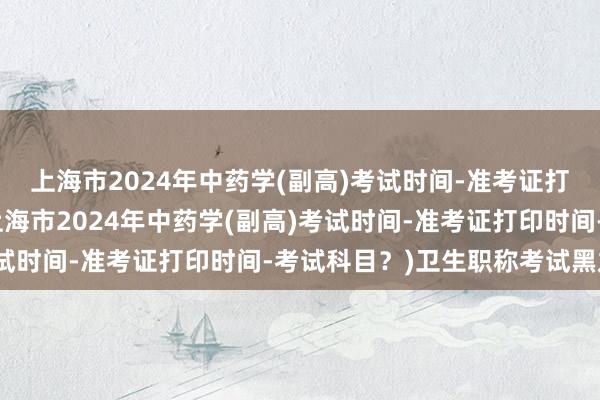 上海市2024年中药学(副高)考试时间-准考证打印时间-考试科目？(上海市2024年中药学(副高)考试时间-准考证打印时间-考试科目？)卫生职称考试黑龙江