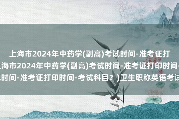 上海市2024年中药学(副高)考试时间-准考证打印时间-考试科目？(上海市2024年中药学(副高)考试时间-准考证打印时间-考试科目？)卫生职称英语考试培训