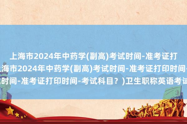 上海市2024年中药学(副高)考试时间-准考证打印时间-考试科目？(上海市2024年中药学(副高)考试时间-准考证打印时间-考试科目？)卫生职称英语考试教材