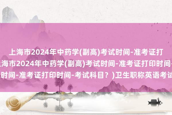 上海市2024年中药学(副高)考试时间-准考证打印时间-考试科目？(上海市2024年中药学(副高)考试时间-准考证打印时间-考试科目？)卫生职称英语考试视频