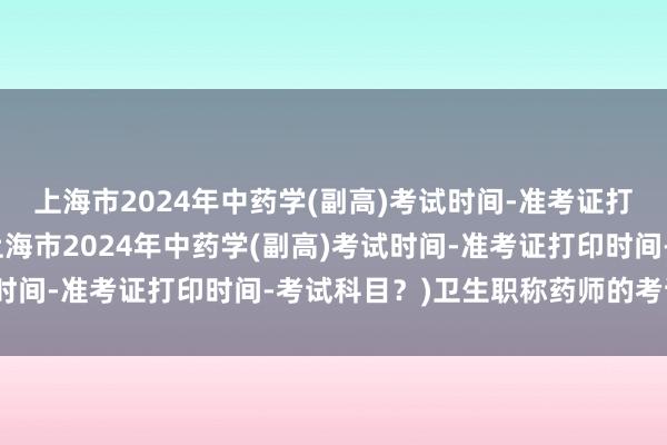上海市2024年中药学(副高)考试时间-准考证打印时间-考试科目？(上海市2024年中药学(副高)考试时间-准考证打印时间-考试科目？)卫生职称药师的考试形式
