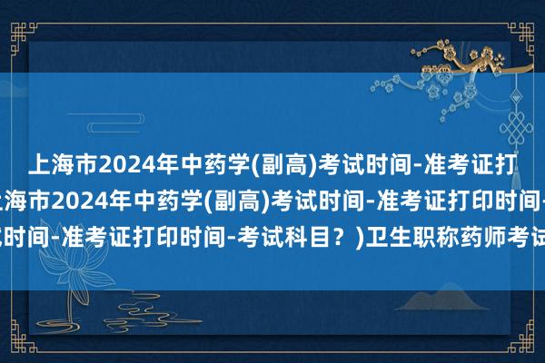 上海市2024年中药学(副高)考试时间-准考证打印时间-考试科目？(上海市2024年中药学(副高)考试时间-准考证打印时间-考试科目？)卫生职称药师考试题库