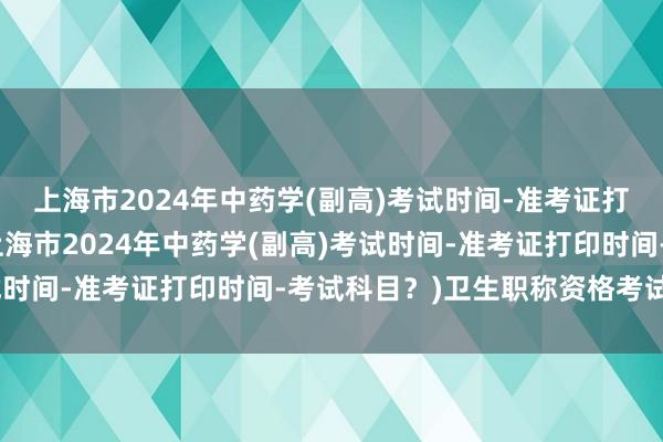 上海市2024年中药学(副高)考试时间-准考证打印时间-考试科目？(上海市2024年中药学(副高)考试时间-准考证打印时间-考试科目？)卫生职称资格考试分数