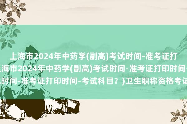 上海市2024年中药学(副高)考试时间-准考证打印时间-考试科目？(上海市2024年中药学(副高)考试时间-准考证打印时间-考试科目？)卫生职称资格考试咨询