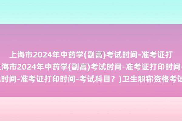 上海市2024年中药学(副高)考试时间-准考证打印时间-考试科目？(上海市2024年中药学(副高)考试时间-准考证打印时间-考试科目？)卫生职称资格考试软件