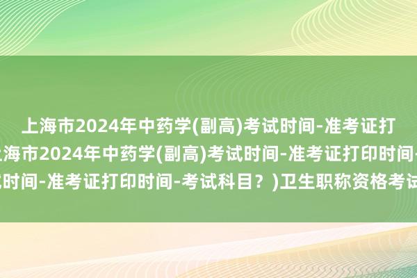 上海市2024年中药学(副高)考试时间-准考证打印时间-考试科目？(上海市2024年中药学(副高)考试时间-准考证打印时间-考试科目？)卫生职称资格考试题库