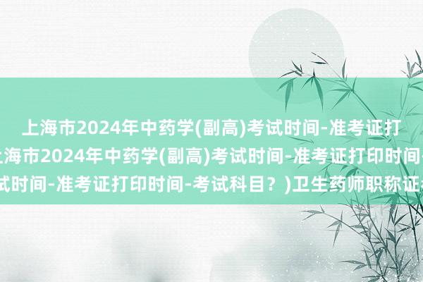 上海市2024年中药学(副高)考试时间-准考证打印时间-考试科目？(上海市2024年中药学(副高)考试时间-准考证打印时间-考试科目？)卫生药师职称证考试