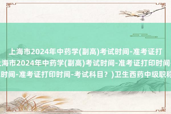 上海市2024年中药学(副高)考试时间-准考证打印时间-考试科目？(上海市2024年中药学(副高)考试时间-准考证打印时间-考试科目？)卫生西药中级职称考试