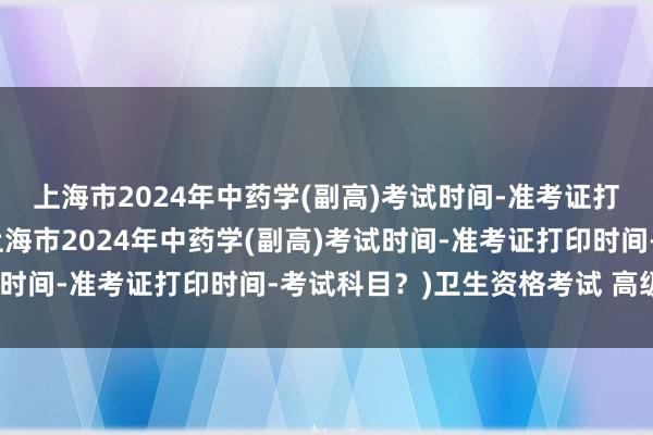 上海市2024年中药学(副高)考试时间-准考证打印时间-考试科目？(上海市2024年中药学(副高)考试时间-准考证打印时间-考试科目？)卫生资格考试 高级职称