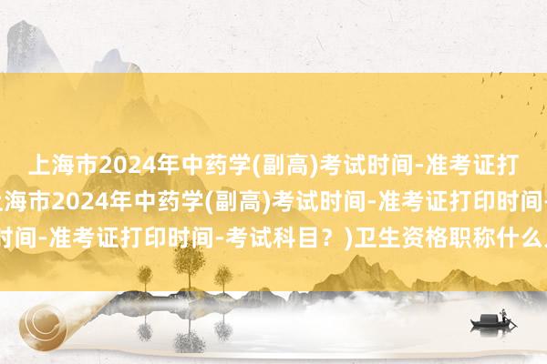 上海市2024年中药学(副高)考试时间-准考证打印时间-考试科目？(上海市2024年中药学(副高)考试时间-准考证打印时间-考试科目？)卫生资格职称什么人考试