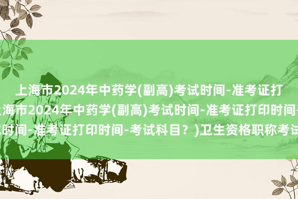上海市2024年中药学(副高)考试时间-准考证打印时间-考试科目？(上海市2024年中药学(副高)考试时间-准考证打印时间-考试科目？)卫生资格职称考试推迟