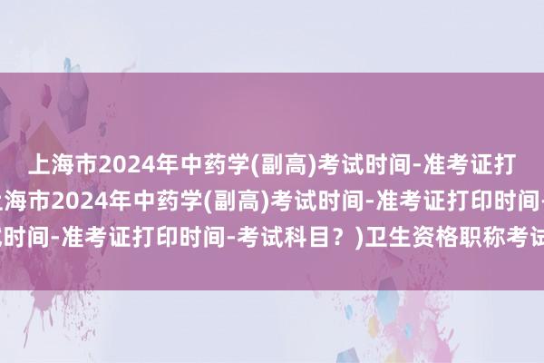 上海市2024年中药学(副高)考试时间-准考证打印时间-考试科目？(上海市2024年中药学(副高)考试时间-准考证打印时间-考试科目？)卫生资格职称考试药师
