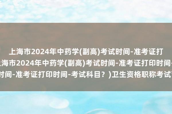 上海市2024年中药学(副高)考试时间-准考证打印时间-考试科目？(上海市2024年中药学(副高)考试时间-准考证打印时间-考试科目？)卫生资格职称考试营养师