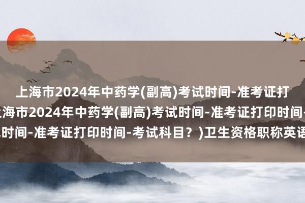 上海市2024年中药学(副高)考试时间-准考证打印时间-考试科目？(上海市2024年中药学(副高)考试时间-准考证打印时间-考试科目？)卫生资格职称英语考试