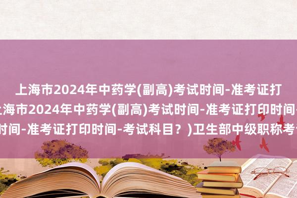 上海市2024年中药学(副高)考试时间-准考证打印时间-考试科目？(上海市2024年中药学(副高)考试时间-准考证打印时间-考试科目？)卫生部中级职称考试大纲