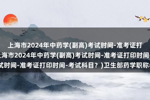 上海市2024年中药学(副高)考试时间-准考证打印时间-考试科目？(上海市2024年中药学(副高)考试时间-准考证打印时间-考试科目？)卫生部药学职称考试