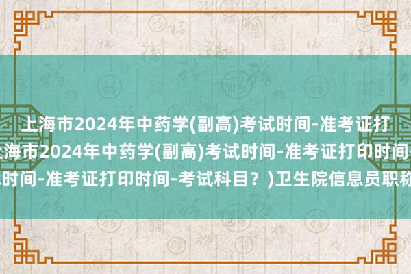 上海市2024年中药学(副高)考试时间-准考证打印时间-考试科目？(上海市2024年中药学(副高)考试时间-准考证打印时间-考试科目？)卫生院信息员职称考试