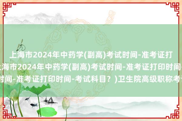 上海市2024年中药学(副高)考试时间-准考证打印时间-考试科目？(上海市2024年中药学(副高)考试时间-准考证打印时间-考试科目？)卫生院高级职称考试内容